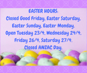 EASTER HOURS_ Closed Good Friday, Easter Saturday, Easter Sunday, Easter Monday. Open Tuesday 23_4, Wednesday 24_4, Friday 26_4, Saturday 27_4. Closed ANZAC Day.
